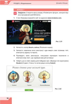 РОЗДІЛ 2. Моделювання Дізнайся більше
ВПРАВА 7
^55^ Завдання. Створити карту розуму «Геометричні фігури», використову-
ючи програмний засіб Міпсіото.
1. У вікні браузера відкрийте сайт за адресою www.mindomo.com.
Mindomo
Используйте
мощь карт разума
в целях изучения, понимания и
самосовершенствования
НАЧАТЬ СЕЙЧАС
Рис. 2.21
2. Натисніть кнопку Начать сейчас (Розпочати зараз).
3. Заповніть невеличке вікно реєстрації, куди введіть своє прізвище, ім'я,
електронну адресу та пароль.
4. Підтвердіть свою реєстрацію, клацнувши відповідне посилання в
електронному листі, що надійшов вам для активації.
5. Увійдіть до он-лайн сервісу для побудови карт, обравши тип користувача
Student (Студент, Учень) та натиснувши кнопку Submit.
Please choose your account type.
Submit
Рис. 2.22
 