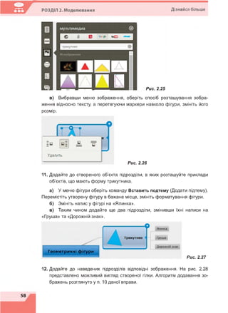 РОЗДІЛ 2. Моделювання Дізнайся більше
в) Вибравши меню зображення, оберіть спосіб розташування зобра­
ження відносно тексту, а перетягуючи маркери навколо фігури, змініть його
розмір.
Рис. 2.26
11. Додайте до створеного об'єкта підрозділи, в яких розташуйте приклади
об'єктів, що мають форму трикутника.
а) У меню фігури оберіть команду Вставить подтему (Додати підтему).
Перемістіть утворену фігуру в бажане місце, змініть форматування фігури.
б) Змініть напис у фігурі на «Ялинка».
в) Таким чином додайте ще два підрозділи, змінивши їхні написи на
«Груша» та «Дорожній знак».
Геометричні фігури
Рис. 2.27
12. Додайте до наведених підрозділів відповідні зображення. На рис. 2.28
представлено можливий вигляд створеної гілки. Алгоритм додавання зо­
бражень розглянуто у п. 10 даної вправи.
 