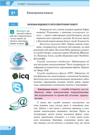 РОЗДІЛ 1. Електронне листування
§1 Електронна пошта
і . і . ЗАГАЛЬНІ ВІДОМОСТІ ПРО ЕЛЕКТРОННУ ПОШТУ
Запрошуємо вас у цікаву подорож країною Інфор­
матикою! Розпочнемо з вивчення електронної по­
шти — однієї з найстаріших служб Інтернету, яка не
втратила свого значення і сьогодні. Як ви вже знаєте,
у Всесвітній мережі працює багато служб. Згадаємо їх.
Всесвітня павутина (Веб). Займає панівне стано­
вище, підтримується системою веб-серверів, на яких
розміщено веб-сайти. На основі Вебу працюють пошуко­
ві служби (Google), соціальні мережі (Facebook, ВКонтак-
те), Вікіпедія, блоги, служби зберігання відео (YouTube),
фотографій.
Служби миттєвих повідомлень. Забезпечують об­
мін миттєвими повідомленнями. Часто підтримують те­
лефонний та відеозв’язок, передавання файлів. Прикла­
ди: Skype, ICQ.
Служба передавання файлів (FTP). Забезпечує об­
мін файлами між комп’ютерами з допомогою Інтернету.
Застосовується для розповсюдження програмного забез­
печення, передавання великих обсягів даних (напри­
клад, передавання електронних макетів у типографію).
Електронна пошта — служба Інтернету, що за­
безпечує обмін електронними повідомленнями
між відправником та одним або кількома одержу­
вачами.
З назви цієї служби неважко здогадатися, що
вона повинна мати спільні риси зі звичайною пош­
тою. Дійсно, в ній також є поштова скринька, а елек­
тронні повідомлення називають листами. Проте до
електронних листів можна докладати файли (доку­
менти, презентації, світлини), а в текст листа встав­
ляти посилання. Звичайно, електронна пошта пра­
цює швидко, але не миттєво, а завдяки тому, що листи
$ £ ic q
6
 