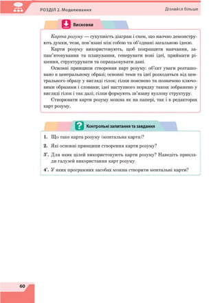 РОЗДІЛ 2. Моделювання Дізнайся більше
^ Контрольні запитання та завдання
1. Що таке карта розуму (ментальна карта)?
2. Які основні принципи створення карти розуму?
З*. Для яких цілей використовують карти розуму? Наведіть прикла­
ди галузей використання карт розуму.
4*. У яких програмних засобах можна створити ментальні карти?
 