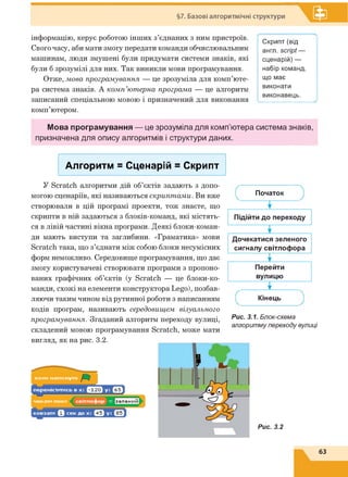 §7. Базові алгоритмічні структури
інформацію, керує роботою інших з’єднаних з ним пристроїв.
Свого часу, аби мати змогу передати команди обчислювальним
машинам, люди змушені були придумати системи знаків, які
були б зрозумілі для них. Так виникли мови програмування.
Отже, мова програмування — це зрозуміла для комп’юте­
ра система знаків. А комп’ютерна програма — це алгоритм
записаний спеціальною мовою і призначений для виконання
комп’ютером.
Мова програмування — це зрозуміла для комп’ютера система знаків,
призначена для опису алгоритмів і структури даних.
Скрипт (від
англ. script —
сценарій) —
набір команд,
що має
виконати
виконавець.
Алгоритм = Сценарій = Скрипт
У Scratch алгоритми дій об’єктів задають з допо­
могою сценаріїв, які називаються скриптами. Ви вже
створювали в цій програмі проекти, тож знаєте, що
скрипти в ній задаються з блоків-команд, які містять­
ся в лівій частині вікна програми. Деякі блоки-коман-
ди мають виступи та заглибини. «Граматика» мови
Scratch така, що з’єднати між собою блоки несумісних
форм неможливо. Середовище програмування, що дає
змогу користувачеві створювати програми з пропоно­
ваних графічних об’єктів (у Scratch — це блоки-ко-
манди, схожі на елементи конструктора Lego), позбав-
ляючи таким чином від рутинної роботи з написанням
кодів програм, називають середовищем візуального
програмування. Згаданий алгоритм переходу вулиці,
складений мовою програмування Scratch, може мати
вигляд, як на рис. 3.2.
Початок
Т .
Підійти до переходу
т .
Дочекатися зеленого
сигналу світлофора
ї
Перейти
вулицю
І
Кінець
Рис. 3.1. Блок-схема
алгоритму переходу вулиці
Рис. 3.2
63
 