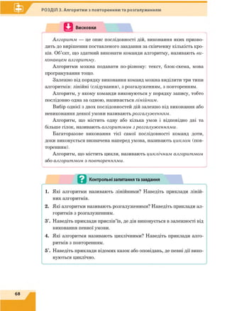 РОЗДІЛ 3. Алгоритми з повторенням та розгалуженням
П Висновки
Алгоритм — це опис послідовності дій, виконання яких призво­
дить до вирішення поставленого завдання за скінченну кількість кро­
ків. Об’єкт, що здатний виконати команди алгоритму, називають ви­
конавцем алгоритму.
Алгоритми можна подавати по-різному: текст, блок-схема, мова
програмування тощо.
Залежно від порядку виконання команд можна виділити три типи
алгоритмів: лінійні (слідування), з розгалуженням, з повторенням.
Алгоритм, у якому команди виконуються у порядку запису, тобто
послідовно одна за одною, називається лінійним.
Вибір однієї з двох послідовностей дій залежно від виконання або
невиконання деякої умови називають розгалуженням.
Алгоритм, що містить одну або кілька умов і відповідно дві та
більше гілок, називають алгоритмом з розгалуженнями.
Багаторазове виконання тієї самої послідовності команд доти,
доки виконується визначена наперед умова, називають циклом (пов­
торенням).
Алгоритм, що містить цикли, називають циклічним алгоритмом
або алгоритмом з повтореннями.
 