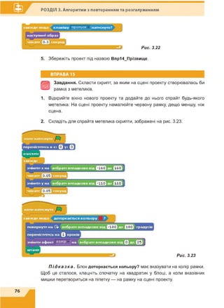 РОЗДІЛ 3. Алгоритми з повторенням та розгалуженням
Рис. 3.22
5. Збережіть проект під назвою Впр14_Прізвище.
ВПРАВА 15
В
Завдання. Скласти скрипт, за яким на сцені проекту створювалась би
рамка з метеликів.
1. Відкрийте вікно нового проекту та додайте до нього спрайт будь-якого
метелика. На сцені проекту намалюйте червону рамку, дещо меншу, ніж
сцена.
2. Складіть для спрайта метелика скрипти, зображені на рис. 3.23.
Рис. 3.23
П і д к а з к а . Блок доторкається кольору? має вказувати на колір рамки.
Щоб це сталося, клацніть спочатку на квадратик у блоці, а коли вказівник
мишки перетвориться на піпетку — на рамку на сцені проекту.
76
 