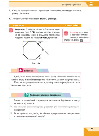 §9. Цикли з умовами
3. Клацніть кнопку із зеленим прапорцем і почекайте, коли буде створено
рамку з метеликів.
4. Збережіть проект під назвою Впр15_Прізвище.
ВПРАВА 16 САМОСТІЙНО
Є
Завдання. Створити проект зображення вось­
микутника (рис. 3.24), використовуючи пояснен­
ня до побудови зірки з вісьмома променями.
Зберегти проект під назвою Впр16_Прізвище.
Рис. 3.24
в
Скласти алгоритми
з повтореннями ви
зможете, виконавши
вправи на диску.
Висновки
L-----------------------------------------------Ч
Цикл, тіло якого виконується доти, доки істинною залишається
вказана перед його початком умова, називають циклом з передумовою.
Цикл з післяумовою — це цикл, у якому умова перевіряється після
виконання його тіла.
Контрольні запитання та завдання
і
1. Опишіть та порівняйте принципи виконання безумовного циклу
та циклів з умовами.
2. Які команди використовують у Scratch для виконання різних ви­
дів циклів?
3. Як ви думаєте, чому всі сучасні мови програмування використову­
ють команди реалізації циклів?
77
 