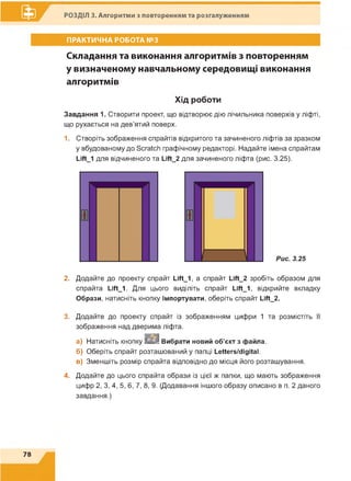 РОЗДІЛ 3. Алгоритми з повторенням та розгалуженням
ПРАКТИЧНА РОБОТА №3
Складання та виконання алгоритмів з повторенням
у визначеному навчальному середовищі виконання
алгоритмів
Хід роботи
Завдання 1. Створити проект, що відтворює дію лічильника поверхів у ліфті,
що рухається на дев'ятий поверх.
1. Створіть зображення спрайтів відкритого та зачиненого ліфтів за зразком
у вбудованому до Бога^И графічному редакторі. Надайте імена спрайтам
І_іЛ_1 для відчиненого та І_іЛ_2 для зачиненого ліфта (рис. 3.25).
2. Додайте до проекту спрайт І_іЛ_1, а спрайт І_іЛ_2 зробіть образом для
спрайта І_іЛ_1. Для цього виділіть спрайт І_іЛ_1, відкрийте вкладку
Образи, натисніть кнопку Імпортувати, оберіть спрайт І_іЛ_2.
3. Додайте до проекту спрайт із зображенням цифри 1 та розмістіть її
зображення над дверима ліфта.
а) Натисніть кнопку 2 2 ^ Вибрати новий об’єкт з файла.
б) Оберіть спрайт розташований у папці І_еНег8/сІідКаІ.
в) Зменшіть розмір спрайта в ід п о в ід н о д о м іс ц я й о го розташування.
4. Додайте до цього спрайта образи із цієї ж папки, що мають зображення
цифр 2, 3, 4, 5, 6, 7, 8, 9. (Додавання іншого образу описано в п. 2 даного
завдання.)
78
 