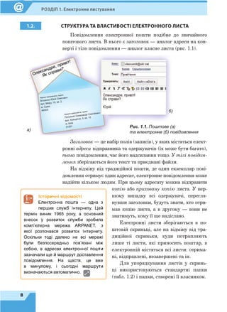 РОЗДІЛ 1. Електронне листування
1.2. СТРУКТУРА ТА ВЛАСТИВОСТІ ЕЛЕКТРОННОГО ЛИСТА
Повідомлення електронної пошти подібне до звичайного
поштового листа. В нього є заголовок — аналог адреси на кон­
верті і тіло повідомлення — аналог власне листа (рис. 1.1).
Заголовок — це набір полів (записів), у яких містяться елект­
ронні адреси відправника та одержувачів (їх може бути багато),
тема повідомлення, час його надсилання тощо. У тілі повідом­
лення зберігаються його текст та приєднані файли.
На відміну від традиційної пошти, де один екземпляр пові­
домлення отримує один адресат, електронне повідомлення може
надійти кільком людям. При цьому адресату можна відправити
копію або приховану копію листа. У пер­
шому випадку всі одержувачі, перегля­
нувши заголовки, будуть знати, хто отри­
мав копію листа, а в другому — вони не
знатимуть, кому її ще надіслано.
Електронні листи зберігаються в по­
штовій скриньці, але на відміну від тра­
диційної скриньки, куди потрапляють
лише ті листи, які приносить поштар, в
електронній містяться всі листи: отрима­
ні, відправлені, незавершені та ін.
Для упорядкування листів у скринь­
ці використовуються стандартні папки
(табл. 1.2) і папки, створені її власником.
Історичні відомості
Електронна пошта — одна з
перших служб Інтернету. Цей
термін виник 1965 року, а основний
внесок у розвиток служби зробила
комп’ютерна мережа ARPANET, з
якої розпочався розвиток Інтернету.
Оскільки тоді далеко не всі мережі
були безпосередньо пов’язані між
собою, в адресах електронної пошти
зазначали ще й маршрут доставлення
повідомлення. На щастя, це вже
в минулому, і сьогодні маршрути
визначаються автоматично.
8
 