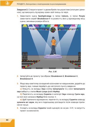 ■er
Завдання 2. Створити проект із двома брейк-танцюристами (хлопцем і дівчи­
ною), що виконують під музику кожен свій танець по черзі.
1. Завантажте сцену Spotlight-stage із папки Indoors, із папки People
завантажте спрайт Breakdancer-1 та розмістіть його у відповідному місці
сцени, змінивши розміри об'єкта.
РОЗДІЛ 3. Алгоритми з повторенням та розгалуженням
Рис. 3.30
2. Імпортуйте до проекту три образи: Breakdancer-2, Breakdancer-3,
Breakdancer-4.
3. Якщо ваш комп'ютер оснащений колонками чи навушниками, додайте до
проекту звук, інакше перейдіть до наступного пункту завдання.
а) Клацніть на вкладці Звук кнопку Імпортувати та у вікні Імпортувати
звук виберіть з папки Music Loops файл HipHop.
б) Перетягніть на вкладку Скрипти із категорії Звук команду Грати звук,
на полі якої написано HipHop біля стрілки ▼.
в) Щоб припинити відтворення, перетягніть на вкладку Скрипти команду
зупинити всі звуки, яку ви в подальшому розташуєте після команди припи­
нення танцю.
4. Складіть на вкладці Скрипти такий сценарій, як на рис. 3.31, та запустіть
проект на виконання.
80
 