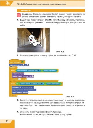 РОЗДІЛ 3. Алгоритми з повторенням та розгалуженням
ВПРАВА 17
Завдання. Створити в програмі Scratch проект, у якому дослідити, як
логічні оператори в скрипті впливають на зміну поведінки спрайта.
1. Додайте до проекту спрайт Ghostl з папки Fantasy в бібліотеці програми,
два його образи (Ghost2-a і Ghost2-b) та будь-який фон для цієї сцени на
вибір.
2. Складіть для спрайта привиду скрипт, як показано на рис. 3.36.
якщо доторкається вказівник миші ? і мишку натиснуто?
Рис. 3.36
3. Запустіть проект на виконання, клацнувши кнопку із зеленим прапорцем.
Уважно вивчіть команди скрипта, щоб зрозуміти, за яких умов спрайт змі­
нює свій образ і поступово зникає зі сцени та коли привид пересувається
по сцені.
4. Збережіть проект під назвою Впр17_Прізвище.
Назвіть блоки логіки, які було використано в цьому скрипті.
84
 