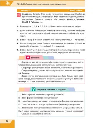 РОЗДІЛ 3. Алгоритми з повторенням та розгалуженням
ВПРАВА 22 САМОСТІЙНО
Завдання. Скласти блок-схеми та проекти в середовищі Scratch до
пропонованих задач, розглянувши лише коректне введення даних ко­
ристувачем. Зберегти проекти під назвою Впр22_1_Прізвище,
Впр22_2_Прізвище ... .
1. Дано цифри 1, 2, 3, 4, 5, 6, 7, 8, 9. Вивести відповідні римські цифри.
2. Дано значення температури. Вивести назву стану, в якому перебуває
вода за цієї температури: рідкий, твердий або газоподібний (лід, вода,
пара).
3. Відомо номер дня тижня. Вивести його назву (наприклад, 1 — понеділок).
4. Відомо номер дня тижня. Вивести повідомлення, чи цей день робочий чи
вихідний (наприклад, 1 — робочий, 6 — вихідний).
5. Відомо оцінку учня. Вивести, до якого рівня навчальних досягнень треба
віднести цю оцінку (високого, достатнього, середнього чи низького).
Ц Висновки
Алгоритм, що містить одну або кілька умов і, відповідно, дві та
більше гілок, називають алгоритмом з розгалуженням.
Оператори розгалуження також називаютьумовними операторами.
Оператори розгалуження можуть бути подані в повній та скороче­
ній формах.
Якщо в точці розгалуження програми має бути більше двох варі­
антів вибору, використовують вкладені умовні оператори. Scratch не
обмежує кількість вкладених умовних операторів.
........................................................... ...................... ............ ............................................./
——
в Контрольні запитання та завдання
^ Ш'' 1 '
1. Які алгоритми називаються розгалуженими?
2. Які є форми оператора розгалуження?
3. Наведіть приклад алгоритму із скороченою формою розгалуження.
4. Наведіть приклад алгоритму із повною формою розгалуження.
5. Які команди розгалуження використовують у середовищі Scratch?
6*. У яких випадках використовують вкладені умовні оператори?
Скільки їх може бути в Scratch?
і і
 