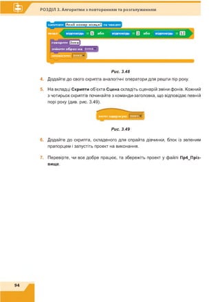 РОЗДІЛ 3. Алгоритми з повторенням та розгалуженням
Рис. 3.48
4. Додайте до свого скрипта аналогічні оператори для решти пір року.
5. На вкладці Скрипти об'єкта Сцена складіть сценарій зміни фонів. Кожний
з чотирьох скриптів починайте з команди-заголовка, що відповідає певній
порі року (див. рис. 3.49).
коли одержую зима
Рис. 3.49
6. Додайте до скрипта, складеного для спрайта дівчинки, блок із зеленим
прапорцем і запустіть проект на виконання.
7. Перевірте, чи все добре працює, та збережіть проект у файлі Пр4_Пріз­
вище.
 