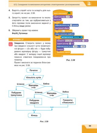 §12. Складання та виконання алгоритмів з повторенням і розгалуженням
4. Виділіть спрайт кота та складіть для ньо­
го скрипт, як на рис. 3.58.
5. Запустіть проект на виконання та поспо­
стерігайте за тим, що відбуватиметься з
його героями після виконання заданої у
С-блоці якщо умови.
6. Збережіть проект під назвою
Впр26_Прізвище.
ВПРАВА 27
Э
Завдання. Створити проект, у якому
при введенні кількості кутів геометрич­
ної фігури — «З» або «4» — буде побу­
довано відповідну фігуру — трикутник
або квадрат. У випадку іншої відповіді
повинно з'явитися повідомлення про
помилку.
Проект виконати за поданою блок-схе­
мою на рис. 3.59.
Рис. 3.58
Рис. 3.59
 