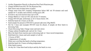 • Acidity Preparation Directly in Reaction Pan Check Reaction pan.
• Charge H2SO4 From M.V IN The Reaction Pan.
• Start stirrer and circulate brine in jacket.
• Charge water from M.V. keeping Temperature below 60C stir 30 minutes and send
sample for % Acidity and continue cooling up to 20C
• If result is ok.Cool reaction mass up to 6-8C.
• Charge MnO2 in 1 hour at 6-8C and stir for 15 minutes.
• Charge INT.835 pdr. uniformaly in 10-12 hours below 24C.
• Hold the batch for 2 hours at 20-22C.
• Send sample for present of INT.835 is present add extra 25kg MnO2.
• Stir for 1 hour and resample INT.835 must be absent, if sample ok blow batch to
drowning Tank.
• Check Drowning Tank. Charge water and start stirrer.
• Charge sodium bisulphite pdr. and stir for 1 hour.
• Blow the batch from reaction pan to drowning tank in 1 hour record temperature.
• Hold batch for s hours and send sample to Lab for
• 1.Excess of SO2
• 2.Appearancer of wetcake
• When test is ok Heat the batch to boiling temperature.
• Hold the batch for 2 hours at boling temperature.
• Filter batch in press.
• Air dry for 1 hour then load in dryer and dry the batch in oven.
 