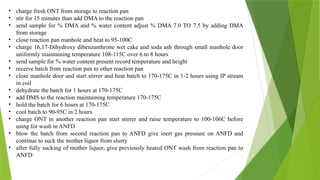 • charge fresh ONT from storage to reaction pan
• stir for 15 minutes than add DMA to the reaction pan
• send sample for % DMA and % water content adjust % DMA 7.0 TO 7.5 by adding DMA
from storage
• close reaction pan manhole and heat to 95-100C
• charge 16,17-Dihydroxy dibenzanthrone wet cake and soda ash through small manhole door
uniformly maintaining temperature 108-115C over 6 to 8 hours
• send sample for % water content present record temperature and height
• receive batch from reaction pan to other reaction pan
• close manhole door and start stirrer and heat batch to 170-175C in 1-2 hours using IP stream
in coil
• dehydrate the batch for 1 hours at 170-175C
• add DMS to the reaction maintaining temperature 170-175C
• hold the batch for 6 hours at 170-175C
• cool batch to 90-95C in 2 hours
• charge ONT in another reaction pan start stirrer and raise temperature to 100-106C before
using for wash in ANFD
• blow the batch from second reaction pan to ANFD give inert gas pressure on ANFD and
continue to suck the mother liquor from slurry
• after fully sucking of mother liquor, give previously heated ONT wash from reaction pan to
ANFD
 