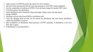 • make reslurry in ANFD by down the stirrer for 10-15 minutes
• take the stirrer upward and start the inert gas pressure to suck ONT wash completely
• test the completion of washing of ANFD, if not ok than arrange for another ONT wash
• if ok than process for distillation
• check distillation still it should be clean and empty charge water and start stirrer
• charge TAMOL
• discharge solvent cake from ANFD to distillation still
• close the charging door of still, set all system for distillation and start steam distillation,
collect the distillate in receiver
• after completion of distillation check presence of ONT manually, if distillation is not over
than start it again
• if distillation is over than filter it
 
