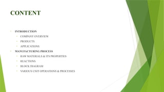 CONTENT
• INTRODUCTION
• COMPANY OVERVIEW
• PRODUCTS
• APPLICATIONS
• MANUFACTURING PROCESS
• RAW MATERIALS & ITS PROPERTIES
• REACTIONS
• BLOCK DIAGRAM
• VARIOUS UNIT OPERATIONS & PROCESSES
 