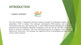 INTRODUCTION
 COMPANY OVERVIEW
The Atul limited is integrated Chemical industry founded by Kasturbhai Lalbhai on 5th
September, 1947 in Valsad. The company manufactures 900 products and over 400
formulations and owns 140 retail brands. It serves 4000 customers belonging to 30 diverse
industries and has establish subsidiary companies in the US, the UK, the UAE, China, and
Brazil to serve its customers. The first manufacturing site of company in Atul, Gujarat
spread over 1250 acres. The company has registered office in Ahmedabad and head office
at Atul, both in Gujarat.
 
