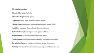 Physical properties:
Chemical Formula: C H O
₃₆ ₂₂ ₄
Molecular Weight: 518.56 g/mol
Appearance: Dark green crystalline powder or solid
Melting Point: Decomposes before melting (typically around 300°C)
Solubility: Insoluble: Water, ethanol, chloroform, toluene.
Color Shade: Bright, vivid green when applied to fabrics.
Light Fastness: Excellent (suitable for outdoor fabrics).
Wash Fastness: Excellent (resistant to washing and cleaning processes).
Perspiration Fastness: Excellent (resistant to damage from sweat).
Stability: Stable under normal conditions, decomposes under extreme heat.
 