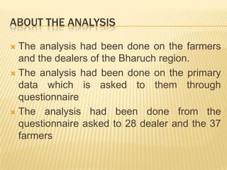 ABOUT THE ANALYSIS

 The analysis had been done on the farmers
  and the dealers of the Bharuch region.
 The analysis had been done on the primary
  data which is asked to them through
  questionnaire
 The analysis had been done from the
  questionnaire asked to 28 dealer and the 37
  farmers
 