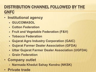 DISTRIBUTION CHANNEL FOLLOWED BY THE
GNFC
• Institutional agency
     GUJCOMASOL
     Cotton Federation
     Fruit and Vegetable Federation (F&V)
     Tobacco Federation
     Gujarat Agro Industry Corporation (GAIC)
     Gujarat Farmer Dealer Association (GFDA)
     Uttar Gujarat Farmer Dealer Association (UGFDA)
     Grain Federation
• Company outlet
     Narmada Khedut Sahay Kendra (NKSK)
• Private trade
 