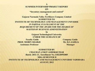 A
SUMMER INTERNSHIP PROJECT REPORT
ON
“Inventory management and control”
At
Gujarat Narmada Valley Fertilizers Company Limited
SUBMITTED TO
INSTITUTE OF TECHNOLOGY AND MANAGEMENT UNIVERSE
IN PARTIAL FULFILLMENT OF THE
REQUIREMENT OF THE AWARD FOR THE DEGREE OF
MASTER OF BUSINESS ASMINISTRATION
In
Gujarat Technological University
UNDER THE GUIDANCE OF
Faculty Guide Company Guide
PROF. MOBIN SHAIKH Mr. D.C.JADEJA
Assistance Professor Manager
SUBMITTED BY
CHAUHAN ANKIT ASHOKKUMAR
Batch: 2011-13, Enrollment No.:118220592005
MBA SEMESTER II
INSTITUTE OF TECHNOLOGY AND MANAGEMENT UNIVERSE VADODARA
AUGUST, 2012
 