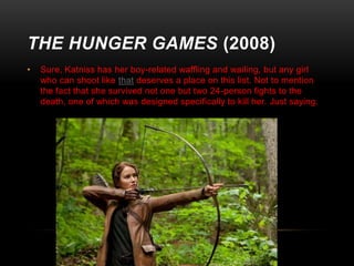 THE HUNGER GAMES (2008)
•

Sure, Katniss has her boy-related waffling and wailing, but any girl
who can shoot like that deserves a place on this list. Not to mention
the fact that she survived not one but two 24-person fights to the
death, one of which was designed specifically to kill her. Just saying.

 