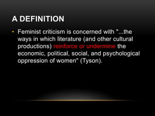 A DEFINITION
• Feminist criticism is concerned with "...the
ways in which literature (and other cultural
productions) reinforce or undermine the
economic, political, social, and psychological
oppression of women" (Tyson).

 
