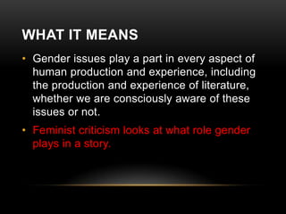 WHAT IT MEANS
• Gender issues play a part in every aspect of
human production and experience, including
the production and experience of literature,
whether we are consciously aware of these
issues or not.
• Feminist criticism looks at what role gender
plays in a story.

 