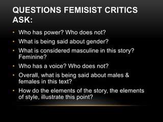 QUESTIONS FEMISIST CRITICS
ASK:
• Who has power? Who does not?

• What is being said about gender?
• What is considered masculine in this story?
Feminine?
• Who has a voice? Who does not?
• Overall, what is being said about males &
females in this text?
• How do the elements of the story, the elements
of style, illustrate this point?

 