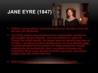 JANE EYRE (1847)

•

Follows a young woman coming to adulthood as she falls in love with
her boss, Mr. Rochester.

•

One of the earliest representations of an individualistic, passionate
and complex female character, Jane Eyre knocks our socks off.
Though she suffers greatly, she always relies on herself to get back on
her feet — no wilting damsel in distress here. As China Miéville wrote,
“Charlotte Brontë’s heroine towers over those around her, morally,
intellectually and aesthetically; she’s completely admirable and
compelling. Never camp, despite her Gothic surrounds, she takes a
scalpel to the skin of the every day.”

•

Note that the story was titled Jane Eyre, not Mr. Rochester.

 