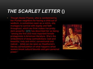 THE SCARLET LETTER ()
•

Though Hester Prynne, who is condemned by
her Puritan neighbors for having a child out of
wedlock, is sometimes seen as a victim, she
manages to survive with dignity and faith
throughout, which we think makes her pretty
darn powerful. NPR has described her as being
“among the first and most important female
protagonists in American literature. She’s the
embodiment of deep contradictions: bad and
beautiful, holy and sinful, conventional and
radical… [she] can be seen as Hawthorne’s
literary contemplation of what happens when
women break cultural bounds and gain personal
power.”

 