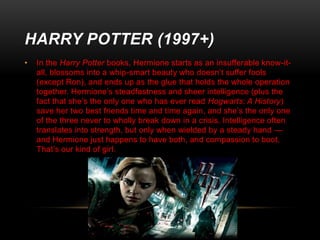 HARRY POTTER (1997+)
•

In the Harry Potter books, Hermione starts as an insufferable know-itall, blossoms into a whip-smart beauty who doesn’t suffer fools
(except Ron), and ends up as the glue that holds the whole operation
together. Hermione’s steadfastness and sheer intelligence (plus the
fact that she’s the only one who has ever read Hogwarts: A History)
save her two best friends time and time again, and she’s the only one
of the three never to wholly break down in a crisis. Intelligence often
translates into strength, but only when wielded by a steady hand —
and Hermione just happens to have both, and compassion to boot.
That’s our kind of girl.

 