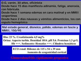 D.G, varón, 30 años, oficinista
Desde hace 15 días manifiesta adinamia, fatiga, anorexia,
con febrícula.
Desde hace 1 semana edemas en cara matinal y en MMII
vespertinos
Desde hace 2 días náuseas y vómitos alimenticios, tos con
esputo hemoptoico
Mal estado general, disneico, pálido, edemas en fascie y
MMII, 150/95

 Hto: 23 %. Creatininemia 4,5 mg%
 Orina: Aspecto turbio. Densidad 1014. pH 5.6. Proteínas 1,3 gr/L
        Hb +++. Sedimento: Hematíes +++. Cilindros hemáticos
         ECO renal: Riñones de 115 x 54 x 39 mm
                    Aumento de ecogenicidad cortical

       Glomerulonefritis rápidamente progresiva
 