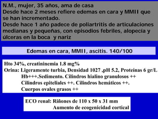 N.M., mujer, 35 años, ama de casa
Desde hace 2 meses refiere edemas en cara y MMII que
se han incrementado.
Desde hace 1 año padece de poliartritis de articulaciones
medianas y pequeñas, con episodios febriles, alopecía y
úlceras en la boca y nariz

         Edemas en cara, MMII, ascitis. 140/100

Hto 34%, creatininemia 1.8 mg%
Orina: Ligeramente turbia, Densidad 1027 ,pH 5.2, Proteínas 6 gr/L
       Hb+++.Sedimento. Cilindros hialino granulosos ++
       Cilindros epiteliales ++. Cilindros hemáticos ++.
       Cuerpos ovales grasos ++

         ECO renal: Riñones de 110 x 50 x 31 mm
                    Aumento de ecogenicidad cortical
 