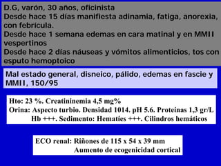 D.G, varón, 30 años, oficinista
Desde hace 15 días manifiesta adinamia, fatiga, anorexia,
con febrícula.
Desde hace 1 semana edemas en cara matinal y en MMII
vespertinos
Desde hace 2 días náuseas y vómitos alimenticios, tos con
esputo hemoptoico
Mal estado general, disneico, pálido, edemas en fascie y
MMII, 150/95

 Hto: 23 %. Creatininemia 4,5 mg%
 Orina: Aspecto turbio. Densidad 1014. pH 5.6. Proteínas 1,3 gr/L
        Hb +++. Sedimento: Hematíes +++. Cilindros hemáticos


         ECO renal: Riñones de 115 x 54 x 39 mm
                    Aumento de ecogenicidad cortical
 