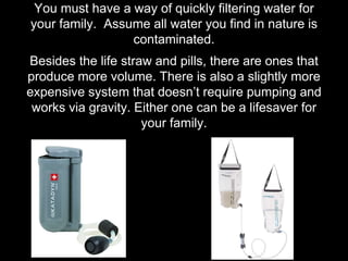 You must have a way of quickly filtering water for
your family. Assume all water you find in nature is
contaminated.
Besides the life straw and pills, there are ones that
produce more volume. There is also a slightly more
expensive system that doesn’t require pumping and
works via gravity. Either one can be a lifesaver for
your family.
 