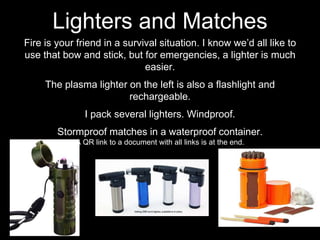 Fire is your friend in a survival situation. I know we’d all like to
use that bow and stick, but for emergencies, a lighter is much
easier.
The plasma lighter on the left is also a flashlight and
rechargeable.
I pack several lighters. Windproof.
Stormproof matches in a waterproof container.
A QR link to a document with all links is at the end.
Lighters and Matches
 