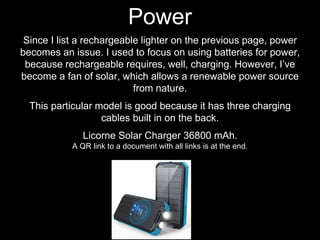 Since I list a rechargeable lighter on the previous page, power
becomes an issue. I used to focus on using batteries for power,
because rechargeable requires, well, charging. However, I’ve
become a fan of solar, which allows a renewable power source
from nature.
This particular model is good because it has three charging
cables built in on the back.
Licorne Solar Charger 36800 mAh.
A QR link to a document with all links is at the end.
Power
 