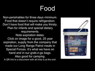 Non-perishables for three days minimum.
Food that doesn’t require refrigeration.
Don’t have food that will make you thirsty.
Plan for infants and special dietary
requirements.
Note expiration dates.
Click on image for a good, 25 year
expiration, supply from the company that
made our Long Range Patrol meals in
Special Forces. It’s what we have on
hand and in our grab-n-go bags.
Also good for camping.
A QR link to a document with all links is at the end.
Food
 