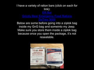 I have a variety of ration bars (click on each for
link):
ER Bar
Grizzly Bear Emergency Food Rations
DaTrex 3600
Below are some before going into a ziplok bag
inside my GnG bag and someinto my Jeep.
Make sure you store them inside a ziplok bag
because once you open the package, it’s not
resealable.
 