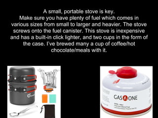 A small, portable stove is key.
Make sure you have plenty of fuel which comes in
various sizes from small to larger and heavier. The stove
screws onto the fuel canister. This stove is inexpensive
and has a built-in click lighter, and two cups in the form of
the case. I’ve brewed many a cup of coffee/hot
chocolate/meals with it.
 