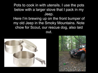 Pots to cook in with utensils. I use the pots
below with a larger stove that I pack in my
Jeep.
Here I’m brewing up on the front bumper of
my old Jeep in the Smoky Mountains. Note
chow for Scout, our rescue dog, also laid
out.
 