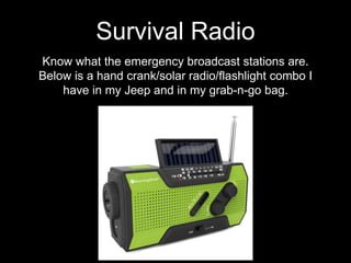 Know what the emergency broadcast stations are.
Below is a hand crank/solar radio/flashlight combo I
have in my Jeep and in my grab-n-go bag.
Survival Radio
 
