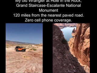My old Wrangler at Hole in the Rock,
Grand Staircase-Escalante National
Monument
120 miles from the nearest paved road.
Zero cell phone coverage.
 