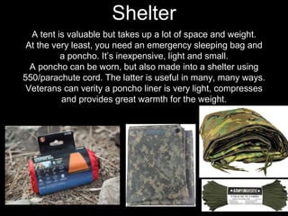 A tent is valuable but takes up a lot of space and weight.
At the very least, you need an emergency sleeping bag and
a poncho. It’s inexpensive, light and small.
A poncho can be worn, but also made into a shelter using
550/parachute cord. The latter is useful in many, many ways.
Veterans can verity a poncho liner is very light, compresses
and provides great warmth for the weight.
Shelter
 
