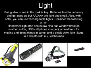 Being able to see in the dark is key. Batteries tend to be heavy
and get used up but AA/AAA are light and small. Also, with
solar, you can use rechargeable lights. Consider the following
array:
Handcrank light (the one below also has window breaker,
seatbelt cutter, USB cell phone charger); a headlamp for
moving and doing things in camp; and a single AAA light I keep
in a sheath with my Leatherman
Light
 