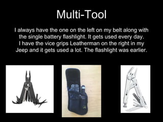 I always have the one on the left on my belt along with
the single battery flashlight. It gets used every day.
I have the vice grips Leatherman on the right in my
Jeep and it gets used a lot. The flashlight was earlier.
Multi-Tool
 