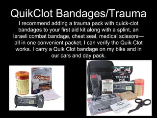 I recommend adding a trauma pack with quick-clot
bandages to your first aid kit along with a splint, an
Israeli combat bandage, chest seal, medical scissors—
all in one convenient packet. I can verify the Quik-Clot
works. I carry a Quik Clot bandage on my bike and in
our cars and day pack.
QuikClot Bandages/Trauma
 