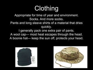 Appropriate for time of year and environment.
Socks. And more socks.
Pants and long sleeve shirts of a material that dries
quickly.
I generally pack one extra pair of pants.
A wool cap— most heat escapes through the head.
A boonie hat— keep the sun off, protects your head.
Clothing
 