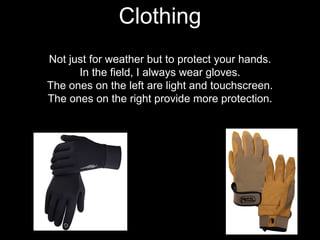 Not just for weather but to protect your hands.
In the field, I always wear gloves.
The ones on the left are light and touchscreen.
The ones on the right provide more protection.
Clothing
 