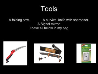A folding saw. A survival knife with sharpener.
A Signal mirror.
I have all below in my bag
Tools
 